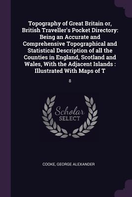 Topography of Great Britain or, British Traveller's Pocket Directory: Being an Accurate and Comprehensive Topographical and Statistical Description of all the Counties in England, Scotland and Wales, With the Adjacent Islands: Illustrated With Maps of... - Cooke, George Alexander