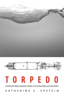 Torpedo: Inventing the Military-Industrial Complex in the United States and Great Britain - Epstein, Katherine C