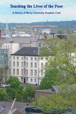 Touching the Lives of the Poor: A History of Mercy University Hospital, Cork, Ireland - O'Mahony, Siobhan, and Corbett, James