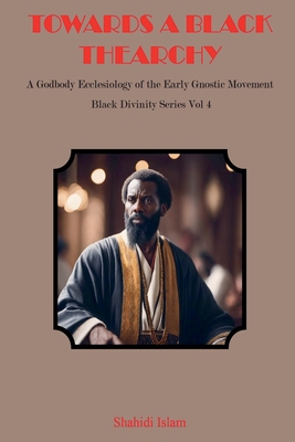 Towards a Black Thearchy: A Godbody Ecclesiology of the Early Gnostic Movement Black Divinity Series Vol 4 - Islam, Shahidi