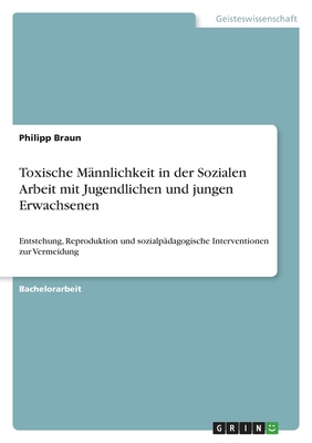 Toxische Mnnlichkeit in der Sozialen Arbeit mit Jugendlichen und jungen Erwachsenen: Entstehung, Reproduktion und sozialpdagogische Interventionen zur Vermeidung - Braun, Philipp