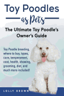 Toy Poodles as Pets: Toy Poodle Breeding, Buying, Care, Temperament, Cost, Health, Showing, Grooming, Diet, and Much More Included! the Ultimate Toy Poodle's Owner's Guide