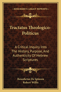 Tractatus Theologico-Politicus: A Critical Inquiry Into the History, Purpose, and Authenticity of the Hebrew Scriptures; With the Right to Free Thought and Free Discussion Asserted, and Shown to Be Not Only Consistent But Necessarily Bound Up with True Pi