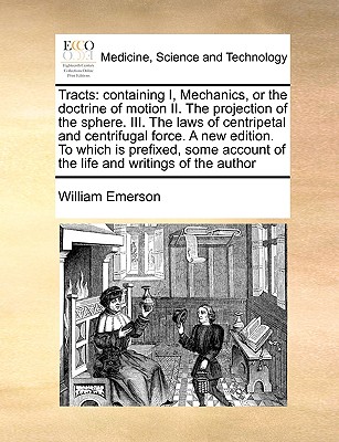 Tracts: Containing I, Mechanics, or the Doctrine of Motion II. the Projection of the Sphere. III. the Laws of Centripetal and Centrifugal Force. a New Edition. to Which Is Prefixed, Some Account of the Life and Writings of the Author - Emerson, William