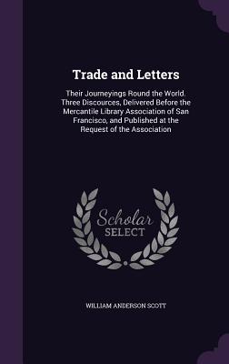 Trade and Letters: Their Journeyings Round the World. Three Discources, Delivered Before the Mercantile Library Association of San Francisco, and Published at the Request of the Association - Scott, William Anderson