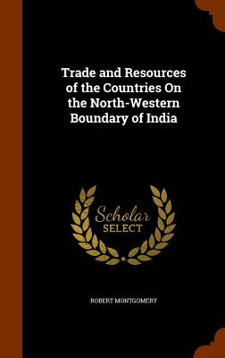 Trade and Resources of the Countries On the North-Western Boundary of India - Montgomery, Robert, PhD