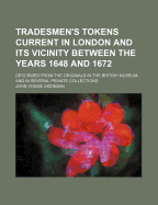 Tradesmen's Tokens Current in London and Its Vicinity Between the Years 1648 and 1672: Described from the Originals in the British Museum, and in Several Private Collections