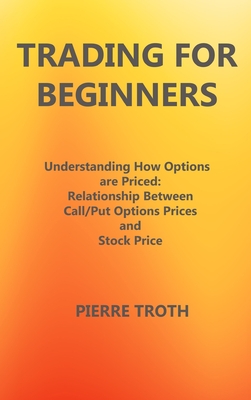 Trading for Beginners: Underst nding How Options  re Priced: Rel tionship Between C ll/Put Options Prices  nd Stock Price - Troth, Pierre