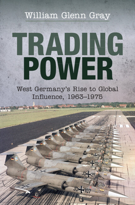 Trading Power: West Germany's Rise to Global Influence, 1963-1975 - Gray, William Glenn