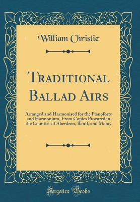 Traditional Ballad Airs: Arranged and Harmonised for the Pianoforte and Harmonium, from Copies Procured in the Counties of Aberdeen, Banff, and Moray (Classic Reprint) - Christie, William, Dr.