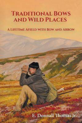 Traditional Bows and Wild Places: A Lifetime Afield with Bow and Arrow - Thomas, E Donnall, and Thomas, Lori K (Photographer), and White, Bob (Cover design by)