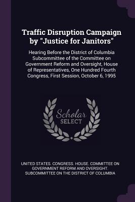 Traffic Disruption Campaign by "Justice for Janitors": Hearing Before the District of Columbia Subcommittee of the Committee on Government Reform and Oversight, House of Representatives, One Hundred Fourth Congress, First Session, October 6, 1995 - United States Congress House Committe (Creator)