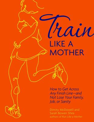 Train Like a Mother: How to Get Across Any Finish Line - And Not Lose Your Family, Job, or Sanity - Shea, Sarah Bowen, and McDowell, Dimity