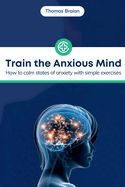 Train the Anxious Mind: How to calm states of anxiety with simple exercises