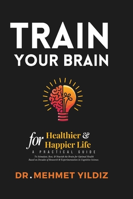 Train Your Brain for Healthier & Happier Life: A Practical Guide to Stimulate, Rest, & Nourish the Brain for Optimal Health Based on Decades of Research & Experimentation in Cognitive Science - Yildiz, Mehmet, Dr.