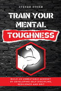 Train Your Mental Toughness: Build an Unbeatable Mindset By Developing Self Discipline, Resilience and Grit