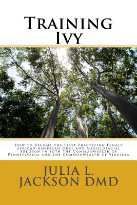 Training Ivy: How to Become the First Practicing Female African-American Oral and Maxillofacial Surgeon in both the Commonwealth of Pennsylvania and the Commonwealth of Virginia - Jackson, Julia L