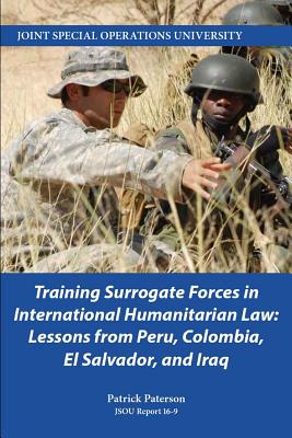 Training Surrogate Forces in International Humanitarian Law: Lessons from Peru, Colombia, El Salvador, and Iraq - Paterson, Patrick, and Joint Special Operations University Pres