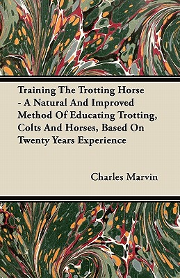 Training The Trotting Horse - A Natural And Improved Method Of Educating Trotting, Colts And Horses, Based On Twenty Years Experience - Marvin, Charles
