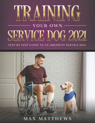 Training Your Own Service Dog 2021: Step by Step Guide to an Obedient Service Dog - Matthews, Max