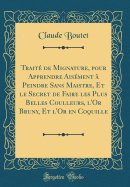 Trait de Mignature, pour Apprendre Aisment  Peindre Sans Maistre, Et le Secret de Faire les Plus Belles Coulleurs, l'Or Bruny, Et l'Or en Coquille (Classic Reprint)