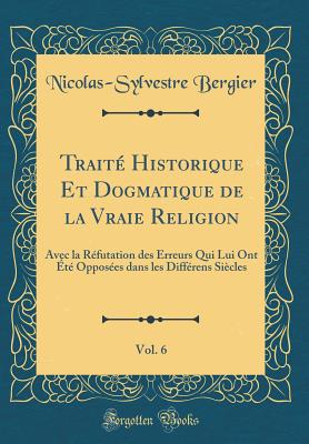 Trait Historique Et Dogmatique de la Vraie Religion, Vol. 6: Avec la Rfutation des Erreurs Qui Lui Ont t Opposes dans les Diffrens Sicles (Classic Reprint) - Bergier, Nicolas-Sylvestre