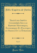 Trait? Des Imp?ts Consid?r?s Sous Le Rapport Historique, ?Conomique Et Politique En France Et ? L'?Tranger, Vol. 5 (Classic Reprint)