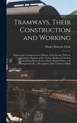 Tramways, Their Construction and Working: Embracing a Comprehensive History of the System, With an Exhaustive Analysis of the Various Modes of Traction, Including Horse Power, Steam, Heated Water, and Compressed Air; a Description of the Varieties of Roll - Clark, Daniel Kinnear