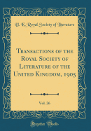 Transactions of the Royal Society of Literature of the United Kingdom, 1905, Vol. 26 (Classic Reprint)