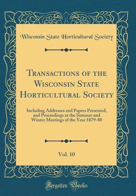 Transactions of the Wisconsin State Horticultural Society, Vol. 10: Including Addresses and Papers Presented, and Proceedings at the Summer and Winter Meetings of the Year 1879-80 (Classic Reprint) - Society, Wisconsin State Horticultural