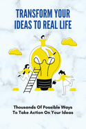 Transform Your Ideas To Real Life: Thousands Of Possible Ways To Take Action On Your Ideas: How To Transform Your Ideas To Real Life Experience