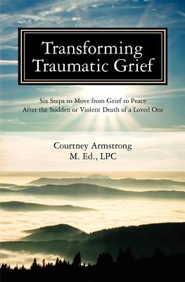 Transforming Traumatic Grief: Six Steps to Move from Grief to Peace After the Sudden or Violent Death of a Loved One - Armstrong Lpc, Courtney M