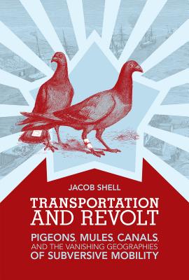 Transportation and Revolt: Pigeons, Mules, Canals, and the Vanishing Geographies of Subversive Mobility - Shell, Jacob