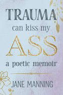 Trauma Can Kiss My Ass: A poetic memoir