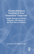 Trauma-Informed Teaching in Your Elementary Classroom: Simple Strategies to Create Inclusive, Safe Spaces as the First Step to Learning