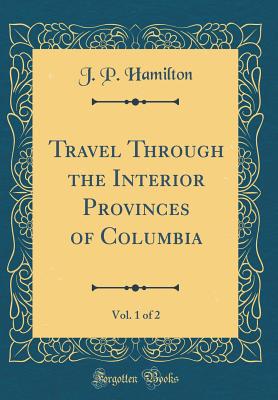 Travel Through the Interior Provinces of Columbia, Vol. 1 of 2 (Classic Reprint) - Hamilton, J P