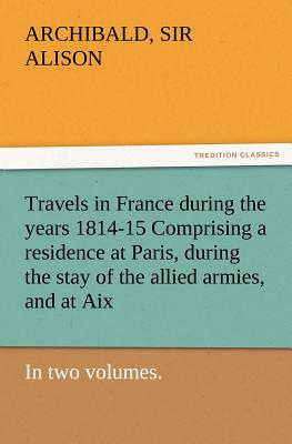 Travels in France During the Years 1814-15 Comprising a Residence at Paris, During the Stay of the Allied Armies, and at AIX, at the Period of the Lan - Alison, Archibald, Sir