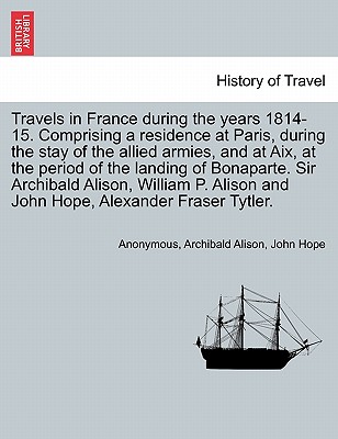 Travels in France During the Years 1814-15. Comprising a Residence at Paris, During the Stay of the Allied Armies, and at AIX, at the Period of the Landing of Bonaparte. Sir Archibald Alison, William P. Alison and John Hope, ... Vol. I - Anonymous, and Alison, Archibald, and Hope, John