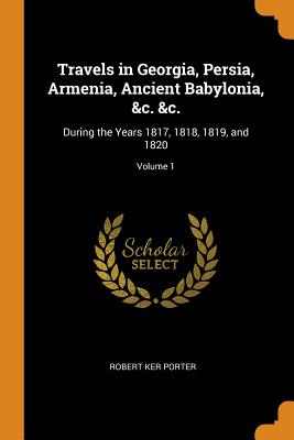 Travels in Georgia, Persia, Armenia, Ancient Babylonia, &c. &c.: During the Years 1817, 1818, 1819, and 1820; Volume 1 - Porter, Robert Ker