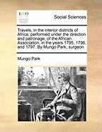 Travels, in the Interior Districts of Africa: Performed Under the Direction and Patronage, of the African Association, in the Years 1795, 1796, and 1797. by Mungo Park, Surgeon