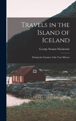 Travels in the Island of Iceland: During the Summer of the Year Mdcccx - MacKenzie, George Steuart