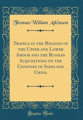 Travels in the Regions of the Upper and Lower Amoor and the Russian Acquisitions on the Confines of India and China (Classic Reprint) - Atkinson, Thomas Witlam