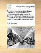 Travels in Upper and Lower Egypt, Undertaken by Order of the Old Government of France; By C. S. Sonnini, ... Illustrated by Engravings, ... to Which Is Subjoined a Map of the Country. Translated from the French