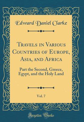 Travels in Various Countries of Europe, Asia, and Africa, Vol. 7: Part the Second, Greece, Egypt, and the Holy Land (Classic Reprint) - Clarke, Edward Daniel