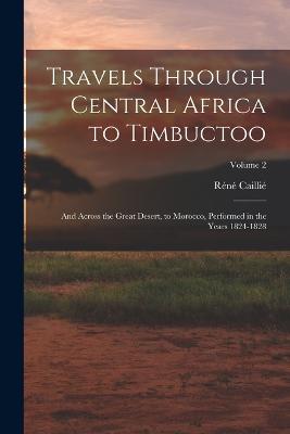 Travels Through Central Africa to Timbuctoo: And Across the Great Desert, to Morocco, Performed in the Years 1824-1828; Volume 2 - Cailli, Rn