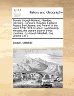 Travels Through Holland, Flanders, Germany, Denmark, Sweden, Lapland, Russia, the Ukraine, and Poland, in the Years 1768-1770. in Which Is Particularly Minuted, the Present State of Those Countries. by Joseph Marshall, Esq. Volume 3 of 3