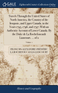 Travels Through the United States of North America, the Country of the Iroquois, and Upper Canada, in the Years 1795, 1796, and 1797; With an Authentic Account of Lower Canada. By the Duke de La Rochefoucault Liancourt. ... of 2; Volume 1