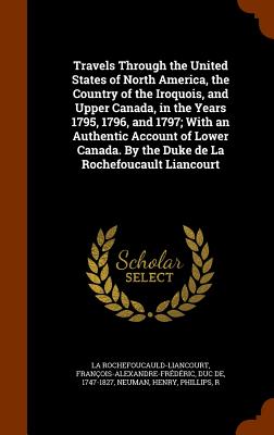 Travels Through the United States of North America, the Country of the Iroquois, and Upper Canada, in the Years 1795, 1796, and 1797; With an Authentic Account of Lower Canada. By the Duke de La Rochefoucault Liancourt - La Rochefoucauld-Liancourt, Franois-Al, and Neuman, Henry, and Phillips, R