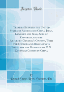 Treaties Between the United States of America and China, Japan, Lewchew and Siam, Acts of Congress, and the Attorney-General's Opinion, with the Decrees and Regulations Issued for the Guidance of U. S. Consular Courts in China (Classic Reprint)