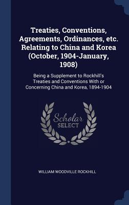 Treaties, Conventions, Agreements, Ordinances, etc. Relating to China and Korea (October, 1904-January, 1908): Being a Supplement to Rockhill's Treaties and Conventions With or Concerning China and Korea, 1894-1904 - Rockhill, William Woodville